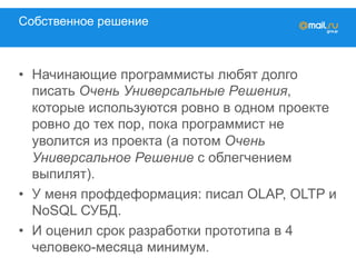 Собственное решение
•  Начинающие программисты любят долго
писать Очень Универсальные Решения,
которые используются ровно в одном проекте
ровно до тех пор, пока программист не
уволится из проекта (а потом Очень
Универсальное Решение с облегчением
выпилят).
•  У меня профдеформация: писал OLAP, OLTP и
NoSQL СУБД.
•  И оценил срок разработки прототипа в 4
человеко-месяца минимум.
 