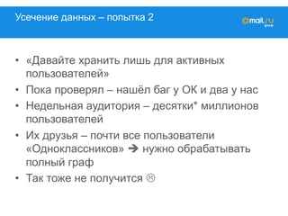 Усечение данных – попытка 2
•  «Давайте хранить лишь для активных
пользователей»
•  Пока проверял – нашёл баг у ОК и два у нас
•  Недельная аудитория – десятки* миллионов
пользователей
•  Их друзья – почти все пользователи
«Одноклассников» è нужно обрабатывать
полный граф
•  Так тоже не получится L
 