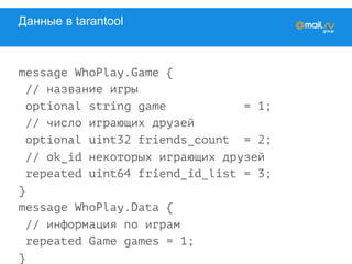 Данные в tarantool
message WhoPlay.Game {
// название игры
optional string game = 1;
// число играющих друзей
optional uint32 friends_count = 2;
// ok_id некоторых играющих друзей
repeated uint64 friend_id_list = 3;
}
message WhoPlay.Data {
// информация по играм
repeated Game games = 1;
}
 