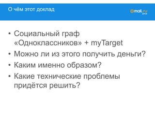 О чём этот доклад
•  Социальный граф
«Одноклассников» + myTarget
•  Можно ли из этого получить деньги?
•  Каким именно образом?
•  Какие технические проблемы
придётся решить?
 