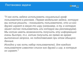 Постановка задачи
"У нас есть задача использовать социальный граф
пользователя в рекламе. Первая модельная задача, которую
мы хотим решить - показывать пользователю, кто из его
друзей играет в какую-то игру (например, в ту, в которую
зашел сейчас пользователь или которую мы рекламируем).
Мы хотим иметь возможность получить эту информацию
очень быстро, т.к. хотим получить ее прямо во время
выполнения запроса, не подготавливая при этом обширно
данные.
Исходно у нас есть набор пользователей, для каждого
пользователя известен список его друзей и игр, в которые
он играет."
 