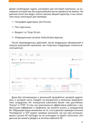 9
Далее необходимо задать настройки для тестовой кампании, на ос-
новании которой мы бы в дальнейшем могли провести ее анализ. На
данном этапе они будут носить весьма общий характер, и мы запол-
ним лишь некоторые для примера:
География аудитории: вся Россия;
Пол: мужчины;
Возраст: от 18 до 35 лет;
Операционная система: Android (все версии).
После произведенных действий, после модерации объявлений и
запуска рекламной кампании, мы получили следующие статистиче-
ские данные:
Даже без оптимизации и детальной проработки целевой аудито-
рии, о которой часто говорят на внутренних и внешних мероприя-
тиях сотрудники AP, показатели кампании более чем достойные:
“Клики” и “CTR”. О том, как максимально эффективно работать с мо-
бильными офферами и трафиком, вы можете узнать у сотрудников
AP. Обращаем ваше внимение на то, что в данном примере колонки
“Конверсии” и “CR” имеют нулевые значения, так как при использо-
вании ссылки AP myTarget их не учитывает в своей статистике. Эти
данные вы можете увидеть в личном кабинете AP.
 