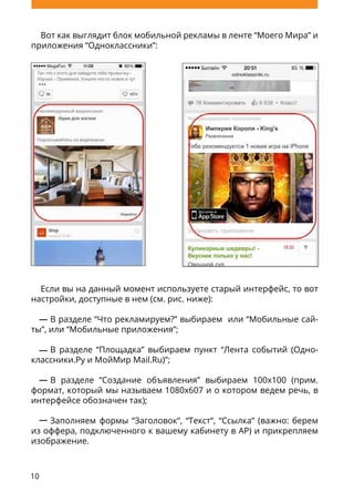 10
Вот как выглядит блок мобильной рекламы в ленте “Моего Мира” и
приложения “Одноклассники”:
Если вы на данный момент используете старый интерфейс, то вот
настройки, доступные в нем (см. рис. ниже):
В разделе “Что рекламируем?” выбираем или “Мобильные сай-
ты”, или “Мобильные приложения”;
В разделе “Площадка” выбираем пункт “Лента событий (Одно-
классники.Ру и МойМир Mail.Ru)”;
В разделе “Создание объявления” выбираем 100х100 (прим.
формат, который мы называем 1080х607 и о котором ведем речь, в
интерфейсе обозначен так);
Заполняем формы “Заголовок”, “Текст”, “Ссылка” (важно: берем
из оффера, подключенного к вашему кабинету в AP) и прикрепляем
изображение.
 