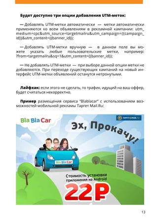 13
Будет доступно три опции добавления UTM-меток:
Добавлять UTM-метки автоматически — метки автоматически
применяются ко всем объявлениям в рекламной кампании: utm_
medium=cpc&utm_source=targetmailru&utm_campaign={{campaign_
id}}&utm_content={{banner_id}};
Добавлять UTM-метки вручную — в данном поле вы мо-
жете указать любые пользовательские метки, например:
?from=targetmailru&sq=1&utm_content={{banner_id}};
Не добавлять UTM-метки — при выборе данной опции метки не
добавляются. При переходе существующих кампаний на новый ин-
терфейс UTM-метки объявлений останутся нетронутыми.
Лайфхак: если этого не сделать, то трафик, идущий на ваш оффер,
будет считаться некорректно.
Пример размещения сервиса “Blablacar” с использованием воз-
можностей мобильной рекламы Таргет Mail.Ru:
 
