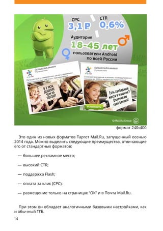 14
формат 240x400
Это один из новых форматов Таргет Mail.Ru, запущенный осенью
2014 года. Можно выделить следующие преимущества, отличающие
его от стандартных форматов:
большее рекламное место;
высокий CTR;
поддержка Flash;
оплата за клик (CPC);
размещение только на страницах “ОК” и в Почта Mail.Ru.
При этом он обладает аналогичными базовыми настройками, как
и обычный ТГБ.
 