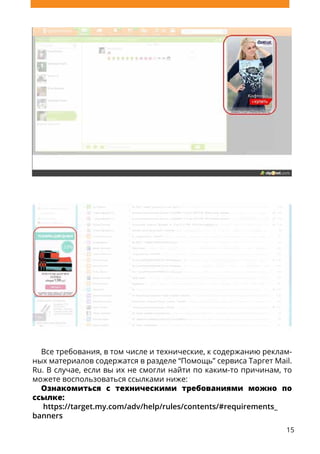 15
Все требования, в том числе и технические, к содержанию реклам-
ных материалов содержатся в разделе “Помощь” сервиса Таргет Mail.
Ru. В случае, если вы их не смогли найти по каким-то причинам, то
можете воспользоваться ссылками ниже:
Ознакомиться с техническими требованиями можно по
ссылке:
https://target.my.com/adv/help/rules/contents/#requirements_
banners
 