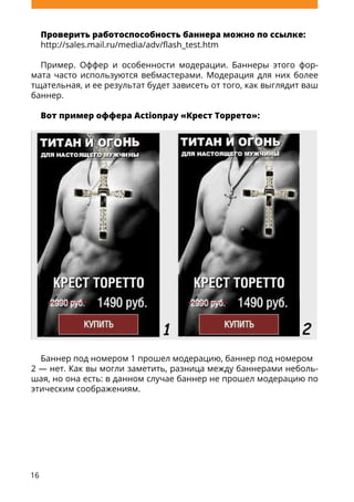 16
Проверить работоспособность баннера можно по ссылке:
http://sales.mail.ru/media/adv/flash_test.htm
Пример. Оффер и особенности модерации. Баннеры этого фор-
мата часто используются вебмастерами. Модерация для них более
тщательная, и ее результат будет зависеть от того, как выглядит ваш
баннер.
Вот пример оффера Actionpay «Крест Торрето»:
Баннер под номером 1 прошел модерацию, баннер под номером
2 — нет. Как вы могли заметить, разница между баннерами неболь-
шая, но она есть: в данном случае баннер не прошел модерацию по
этическим соображениям.
 