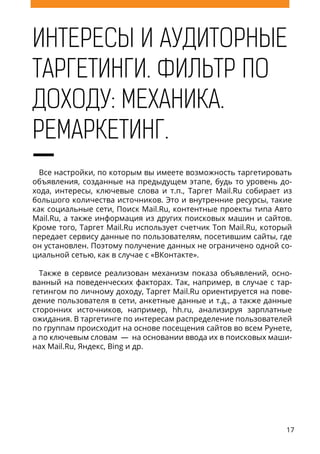 17
ИНТЕРЕСЫ И АУДИТОРНЫЕ
ТАРГЕТИНГИ. ФИЛЬТР ПО
ДОХОДУ: МЕХАНИКА.
РЕМАРКЕТИНГ.
Все настройки, по которым вы имеете возможность таргетировать
объявления, созданные на предыдущем этапе, будь то уровень до-
хода, интересы, ключевые слова и т.п., Таргет Mail.Ru собирает из
большого количества источников. Это и внутренние ресурсы, такие
как социальные сети, Поиск Mail.Ru, контентные проекты типа Авто
Mail.Ru, а также информация из других поисковых машин и сайтов.
Кроме того, Таргет Mail.Ru использует счетчик Топ Mail.Ru, который
передает сервису данные по пользователям, посетившим сайты, где
он установлен. Поэтому получение данных не ограничено одной со-
циальной сетью, как в случае с «ВКонтакте».
Также в сервисе реализован механизм показа объявлений, осно-
ванный на поведенческих факторах. Так, например, в случае с тар-
гетингом по личному доходу, Таргет Mail.Ru ориентируется на пове-
дение пользователя в сети, анкетные данные и т.д., а также данные
сторонних источников, например, hh.ru, анализируя зарплатные
ожидания. В таргетинге по интересам распределение пользователей
по группам происходит на основе посещения сайтов во всем Рунете,
а по ключевым словам — на основании ввода их в поисковых маши-
нах Mail.Ru, Яндекс, Bing и др.
 