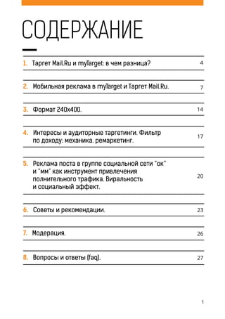 1
1. Таргет Mail.Ru и myTarget: в чем разница?
2. мобильная реклама в myTarget и Tаргет Mail.Ru.
3. формат 240x400.
4. интересы и аудиторные таргетинги. фильтр
по доходу: механика. ремаркетинг.
5. реклама поста в группе социальной сети “ок”
и “мм” как инструмент привлечения
полнительного трафика. виральность
и социальный эффект.
6. советы и рекомендации.
7. модерация.
8. вопросы и ответы (faq).
содержание
 
