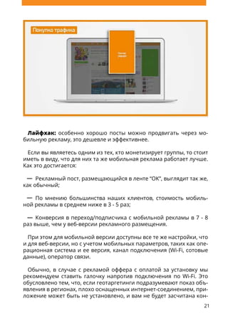 21
Лайфхак: особенно хорошо посты можно продвигать через мо-
бильную рекламу, это дешевле и эффективнее.
Если вы являетесь одним из тех, кто монетизирует группы, то стоит
иметь в виду, что для них та же мобильная реклама работает лучше.
Как это достигается:
Рекламный пост, размещающийся в ленте “ОК”, выглядит так же,
как обычный;
По мнению большинства наших клиентов, стоимость мобиль-
ной рекламы в среднем ниже в 3 - 5 раз;
Конверсия в переход/подписчика с мобильной рекламы в 7 - 8
раз выше, чем у веб-версии рекламного размещения.
При этом для мобильной версии доступны все те же настройки, что
и для веб-версии, но с учетом мобильных параметров, таких как опе-
рационная система и ее версия, канал подключения (Wi-Fi, сотовые
данные), оператор связи.
Обычно, в случае с рекламой оффера с оплатой за установку мы
рекомендуем ставить галочку напротив подключения по Wi-Fi. Это
обусловлено тем, что, если геотаргетинги подразумевают показ объ-
явления в регионах, плохо оснащенных интернет-соединением, при-
ложение может быть не установлено, и вам не будет засчитана кон-
 