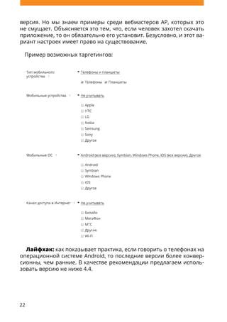 22
версия. Но мы знаем примеры среди вебмастеров AP, которых это
не смущает. Объясняется это тем, что, если человек захотел скачать
приложение, то он обязательно его установит. Безусловно, и этот ва-
риант настроек имеет право на существование.
Пример возможных таргетингов:
Лайфхак: как показывает практика, если говорить о телефонах на
операционной системе Android, то последние версии более конвер-
сионны, чем ранние. В качестве рекомендации предлагаем исполь-
зовать версию не ниже 4.4.
 