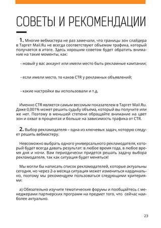 23
СОВЕТЫ И РЕКОМЕНДАЦИИ
1. Многие вебмастера не раз замечали, что границы зон слайдера
в Таргет Mail.Ru не всегда соответствуют объемам трафика, который
получается в итоге. Здесь хорошим советом будет обратить внима-
ние на такие моменты, как:
- новый у вас аккаунт или имели место быть рекламные кампании;
- если имели место, то каков CTR у рекламных объявлений;
- какие настройки вы использовали и т.д.
Именно CTR является самым весомым показателем в Таргет Mail.Ru.
Даже 0,001% может решить судьбу объема, который вы получите или
же нет. Поэтому в меньшей степени обращайте внимание на цвет
зон и охват в процентах и больше на зависимость трафика от CTR.
2. Выбор рекламодателя – одна из ключевых задач, которую следу-
ет решить вебмастеру.
Невозможно выбрать одного универсального рекламодателя, кото-
рый будет всегда давать результат: в любое время года, в любое вре-
мя дня и ночи. Вам периодически придется решать задачу выбора
рекламодателя, так как ситуация будет меняться!
Мы могли бы написать список рекламодателей, которые актуальны
сегодня, но через 2-а месяца ситуация может измениться кардиналь-
но, поэтому мы рекомендуем пользоваться следующими критерия-
ми:
а) Обязательно изучите тематические форумы и пообщайтесь с ме-
неджерами партнерских программ на предмет того, что сейчас наи-
более актуально.
 
