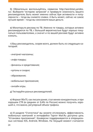 24
б) Обязательно воспользуйтесь сервисом http://wordstat.yandex.
ru/. Выберите “историю запросов” и проверьте сезонность вашего
рекламодателя, быть может именно сейчас бум активности и попу-
лярности – тогда вы снимете сливки. А быть может, сейчас не самое
лучшее время – тогда вы сэкономите ваши деньги.
в) Мониторьте рекламу по ТВ. Именно те товары, которые активно
рекламируются по ТВ, с большой вероятностью будут хорошо поку-
паться пользователями, а значит и по вашей рекламе будут активно
кликать.
г) Ваш рекламодатель, скорее всего, должен быть из следующих ка-
тегорий:
- инетрнет-магазины;
- инфо-товары;
- финансы и кредитование;
- купоны и скидки;
- образование;
- мобильные приложения;
- онлайн игры.
д) Тестируйте разных рекламодателей.
е) Формат 90x75, как писали ранее, стал менее конкурентным, и при
хорошем CTR (в среднем от 0,4% по России) можно получить хоро-
ший и, что важно, регулярный объем трафика.
ж) В разделе “Статистика” вы можете отслеживать эффективность
мобильных кампаний: в интерфейсе Таргет Mail.Ru доступна цель
“Установка приложения”. Конверсии поддерживаются в операцион-
ных системах IOS, Аndroid, Windows. На текущий момент считаются
 