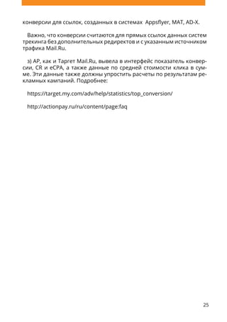 25
конверсии для ссылок, созданных в системах Appsflyer, MAT, AD-X.
Важно, что конверсии считаются для прямых ссылок данных систем
трекинга без дополнительных редиректов и с указанным источником
трафика Mail.Ru.
з) AP, как и Таргет Mail.Ru, вывела в интерфейс показатель конвер-
сии, CR и eCPA, а также данные по средней стоимости клика в сум-
ме. Эти данные также должны упростить расчеты по результатам ре-
кламных кампаний. Подробнее:
https://target.my.com/adv/help/statistics/top_conversion/
http://actionpay.ru/ru/content/page:faq
 