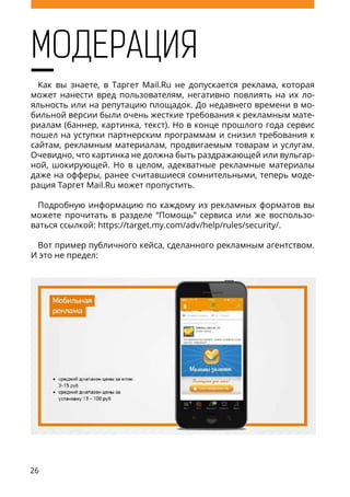26
МОДЕРАЦИЯ
Как вы знаете, в Таргет Mail.Ru не допускается реклама, которая
может нанести вред пользователям, негативно повлиять на их ло-
яльность или на репутацию площадок. До недавнего времени в мо-
бильной версии были очень жесткие требования к рекламным мате-
риалам (баннер, картинка, текст). Но в конце прошлого года сервис
пошел на уступки партнерским программам и снизил требования к
сайтам, рекламным материалам, продвигаемым товарам и услугам.
Очевидно, что картинка не должна быть раздражающей или вульгар-
ной, шокирующей. Но в целом, адекватные рекламные материалы
даже на офферы, ранее считавшиеся сомнительными, теперь моде-
рация Таргет Mail.Ru может пропустить.
Подробную информацию по каждому из рекламных форматов вы
можете прочитать в разделе “Помощь” сервиса или же воспользо-
ваться ссылкой: https://target.my.com/adv/help/rules/security/.
Вот пример публичного кейса, сделанного рекламным агентством.
И это не предел:
 
