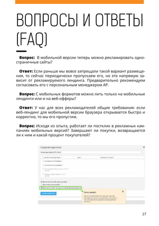 27
ВОПРОСЫ И ОТВЕТЫ
(FAQ)
Вопрос: В мобильной версии теперь можно рекламировать одно-
страничные сайты?
Ответ: Если раньше мы вовсе запрещали такой вариант размеще-
ния, то сейчас периодически пропускаем его, но это напрямую за-
висит от рекламируемого лендинга. Предварительно рекомендуем
согласовать его с персональным менеджером AP.
Вопрос: С мобильных форматов можно лить только на мобильные
лендинги или и на веб-офферы?
Ответ: У нас для всех рекламодателей общие требования: если
веб-лендинг для мобильной версии браузера открывается быстро и
корректно, то мы его пропустим.
Вопрос: Исходя из опыта, работает ли постклик в рекламных кам-
паниях мобильных версий? Завершают ли покупки, возвращаются
ли к ним и какой процент покупателей?
 