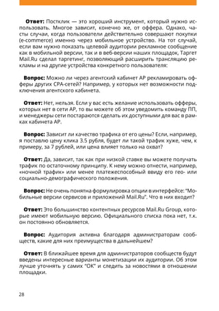 28
Ответ: Постклик — это хороший инструмент, который нужно ис-
пользовать. Многое зависит, конечно же, от оффера. Однако, ча-
сты случаи, когда пользователи действительно совершают покупки
(e-commerce) именно через мобильное устройство. На тот случай,
если вам нужно показать целевой аудитории рекламное сообщение
как в мобильной версии, так и в веб-версии наших площадок, Таргет
Mail.Ru сделал таргетинг, позволяющий расширить трансляцию ре-
кламы и на другие устройства конкретного пользователя:
Вопрос: Можно ли через агентский кабинет AP рекламировать оф-
феры других CPA-сетей? Например, у которых нет возможности под-
ключения агентского кабинета.
Ответ: Нет, нельзя. Если у вас есть желание использовать офферы,
которых нет в сети AP, то вы можете об этом уведомить команду ПП,
и менеджеры сети постараются сделать их доступными для вас в рам-
ках кабинета AP.
Вопрос: Зависит ли качество трафика от его цены? Если, например,
я поставлю цену клика 3.5 рубля, будет ли такой трафик хуже, чем, к
примеру, за 7 рублей, или цена влияет только на охват?
Ответ: Да, зависит, так как при низкой ставке вы можете получать
трафик по остаточному принципу. К нему можно отнести, например,
«ночной трафик» или менее платежеспособный ввиду его гео- или
социально-демографического положения.
Вопрос: Не очень понятна формулировка опции в интерфейсе: “Мо-
бильные версии сервисов и приложений Mail.Ru”. Что в них входит?
Ответ: Это большинство контентных ресурсов Mail.Ru Group, кото-
рые имеют мобильную версию. Официального списка пока нет, т.к.
он постоянно обновляется.
Вопрос: Аудитория активна благодаря администраторам сооб-
ществ, какие для них преимущества в дальнейшем?
Ответ: В ближайшее время для администраторов сообществ будут
введены интересные варианты монетизации их аудитории. Об этом
лучше уточнять у самих “ОК” и следить за новостями в отношении
площадки.
 
