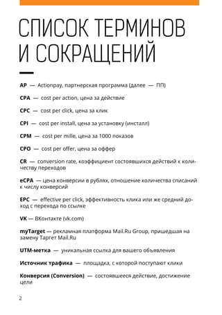 2
AP — Actionpay, партнерская программа (далее — ПП)
CPA — cost per action, цена за действие
CPC — cost per click, цена за клик
CPI — cost per install, цена за установку (инсталл)
CPM — cost per mille, цена за 1000 показов
CPO — cost per offer, цена за оффер
CR — conversion rate, коэффициент состоявшихся действий к коли-
честву переходов
eCPA — цена конверсии в рублях, отношение количества cписаний
к числу конверсий
EPC — effective per click, эффективность клика или же средний до-
ход с перехода по ссылке
VK — ВКонтакте (vk.com)
myTarget — рекламная платформа Mail.Ru Group, пришедшая на
замену Таргет Mail.Ru
UTM-метка — уникальная ссылка для вашего объявления
Источник трафика — площадка, с которой поступают клики
Конверсия (Conversion) — состоявшееся действие, достижение
цели
СПИСОК ТЕРМИНОВ
И СОКРАЩЕНИЙ
 