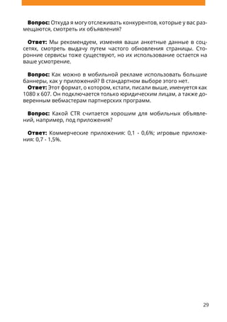 29
Вопрос: Откуда я могу отслеживать конкурентов, которые у вас раз-
мещаются, смотреть их объявления?
Ответ: Мы рекомендуем, изменяя ваши анкетные данные в соц-
сетях, смотреть выдачу путем частого обновления страницы. Сто-
ронние сервисы тоже существуют, но их использование остается на
ваше усмотрение.
Вопрос: Как можно в мобильной рекламе использовать большие
баннеры, как у приложений? В стандартном выборе этого нет.
Ответ: Этот формат, о котором, кстати, писали выше, именуется как
1080 x 607. Он подключается только юридическим лицам, а также до-
веренным вебмастерам партнерских программ.
Вопрос: Какой CTR считается хорошим для мобильных объявле-
ний, например, под приложения?
Ответ: Коммерческие приложения: 0,1 - 0,6%; игровые приложе-
ния: 0,7 - 1,5%.
 