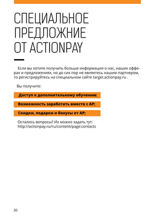 30
Специальное
Если вы хотите получить больше информации о нас, наших оффе-
рах и предложениях, но до сих пор не являетесь нашим партнером,
то регистрируйтесь на специальном сайте target.actionpay.ru .
Вы получите:
Доступ к дополнительному обучению;
Возможность заработать вместе с АP;
Скидки, подарки и бонусы от AP;
Остались вопросы? Их можно задать тут:
http://actionpay.ru/ru/content/page:contacts
от Actionpay
предложние
 