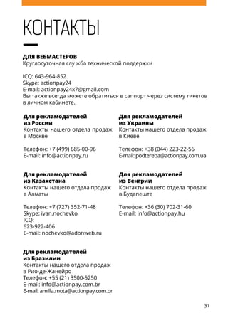 31
Контакты
ДЛЯ ВЕБМАСТЕРОВ
Круглосуточная слу жба технической поддержки
ICQ: 643-964-852
Skype: actionpay24
E-mail: actionpay24x7@gmail.com
Вы также всегда можете обратиться в саппорт через систему тикетов
в личном кабинете.
Для рекламодателей
из России
Контакты нашего отдела продаж
в Москве
Телефон: +7 (499) 685-00-96
E-mail: info@actionpay.ru
Для рекламодателей
из Украины
Контакты нашего отдела продаж
в Киеве
Телефон: +38 (044) 223-22-56
E-mail: podtereba@actionpay.com.ua
Для рекламодателей
из Казахстана
Контакты нашего отдела продаж
в Алматы
Телефон: +7 (727) 352-71-48
Skype: ivan.nochevko
ICQ:
623-922-406
E-mail: nochevko@adonweb.ru
Для рекламодателей
из Венгрии
Контакты нашего отдела продаж
в Будапеште
Телефон: +36 (30) 702-31-60
E-mail: info@actionpay.hu
Для рекламодателей
из Бразилии
Контакты нашего отдела продаж
в Рио-де-Жанейро
Телефон: +55 (21) 3500-5250
E-mail: info@actionpay.com.br
E-mail: amilla.mota@actionpay.com.br
 