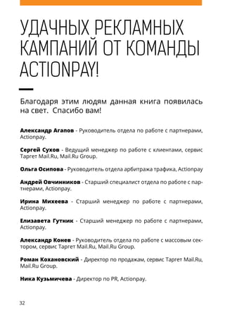 32
ACTIONPAY!
КАМПАНИЙ ОТ КОМАНДЫ
УДАЧНЫХ РЕКЛАМНЫХ
Благодаря этим людям данная книга появилась
на свет. Спасибо вам!
Александр Агапов - Руководитель отдела по работе с партнерами,
Actionpay.
Сергей Сухов - Ведущий менеджер по работе с клиентами, сервис
Таргет Mail.Ru, Mail.Ru Group.
Ольга Осипова - Руководитель отдела арбитража трафика, Actionpay
Андрей Овчинников - Старший специалист отдела по работе с пар-
тнерами, Actionpay.
Ирина Михеева - Старший менеджер по работе с партнерами,
Actionpay.
Елизавета Гутник - Старший менеджер по работе с партнерами,
Actionpay.
Александр Конев - Руководитель отдела по работе с массовым сек-
тором, сервис Таргет Mail.Ru, Mail.Ru Group.
Роман Кохановский - Директор по продажам, сервис Таргет Mail.Ru,
Mail.Ru Group.
Ника Кузьмичева - Директор по PR, Actionpay.
 