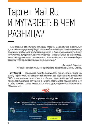 4
Таргет Mail.Ru
И MYTARGET: В ЧЕМ
РАЗНИЦА?
“Мы впервые объединили все наши сервисы и мобильную аудиторию
в рамках платформы myTarget. Рекламодатели получили единую точку
доступа к мобильной аудитории рунета и беспрецедентному объему
мобильного трафика высокого качества – новый сервис оснащён мощ-
ными инструментами таргетинга, аналитики, автоматической про-
верки качества трафика и его оптимизации.”
Дмитрий Сергеев,
первый заместитель генерального директора Mail.Ru Group.
myTarget — рекламная платформа Mail.Ru Group, пришедшая на
смену Таргет Mail.Ru, которая объединяет все крупнейшие в России и
СНГ социальные сети и сервисы с общим охватом более 140 млн че-
ловек. Официально запущена в начале марта 2015 года и включает
в себя, помимо ранее имевшихся площадок, еще и социальную сеть
“ВКонтакте”.
Помимо мобильной рекламы, в myTarget также будет возможно
покупать таргетированную рекламу в веб-версии, ранее доступную
 
