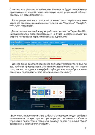5
Отметим, что реклама в веб-версии ВКонтакте будет по-прежнему
продаваться по старой схеме, напрямую через рекламный кабинет
социальной сети «ВКонтакте».
Регистрация в сервисе теперь доступна не только через почту, но и
через все основные социальные сети, такие как “Facebook”, “Google+”,
“VK”, “OK”, “Мой Мир”.
Для тех пользователей, кто уже работает с сервисом Таргет Mail.Ru,
никаких проблем с перерегистрацией не будет - достаточно будет из
старого интерфейса перейти в новый за один клик:
Данная схема работает одинаково вне зависимости от того, был ли
ваш кабинет присоединен к агентскому кабинету или же нет. После
того, как вы попадете в интерфейс myTarget, вам потребуется лишь
единожды подтвердить свою авторизацию через почту:
Если же вы только начинаете работать с сервисом, то для удобства
пользователя теперь процесс регистрации рекламного кабинета
упрощен и перенесен в соседнюю вкладку: рядом с кнопкой “Вход”
расположена кнопка “Регистрация”.
 