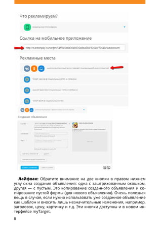8
Лайфхак: Обратите внимание на две кнопки в правом нижнем
углу окна создания объявления: одна с заштрихованным окошком,
другая — с пустым. Это копирование созданного объявления и ко-
пирование пустой формы (для нового объявления). Очень полезная
вещь в случае, если нужно использовать уже созданное объявление
как шаблон и вносить лишь незначительные изменения, например,
заголовок, цену, картинку и т.д. Эти кнопки доступны и в новом ин-
терфейсе myTarget.
 