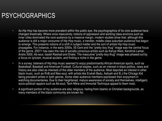 PSYCHOGRAPHICS
• As Hip Hop has become more prevalent within the public eye, the psychographics of its core audience have
changed drastically. Where once masculinity, notions of oppression and working class environs such as
inner cities dominated the core audience by a massive margin, modern studies show that, although this
audience is still a major consumer of Hip Hop music, a trendier, middle-class suburban audience has begun
to emerge. This presents notions of a shift in subject matter and the sort of artists Hip Hop music
propagates. For instance, in the early 2000s, 50 Cent and the “pretty-boy thug” image was the central focus
of the genre. 2007+ has seen the rise of socially conscious artists such as Kanye West, Kendrick Lamar,
Andre 3000, Ab-soul, Isaiah Rashad and Drake. The masculine “pretty-boy thug” image was phased out by
a focus on lyricism, musical acclaim, and finding a niche in the genre.
• In a survey, listeners of Hip Hop music seemed to enjoy predominantly African American sports, such as
Basketball, Baseball and American Football. Cultural staples, such as an interest in black politics, news and
history are also cited as interests of the older members of the audience. Most depicted an interest in other
black music, such as RnB and Neo-soul, with artists like Erykah Badu, Aaliyah and B.J the Chicago Kid
being prevalent artists in both genres. Some older audience members expressed their enjoyment in
watching documentaries. Due to their heightened, mature awareness of society and themselves, intelligent,
socio-political rappers such as Ab-soul, Tech N9ne and Immortal Technique appeal to them most.
• A significant portion of my audience are also religious, hailing from Islamic or Christian backgrounds, as
many members of the black community are known for.
 