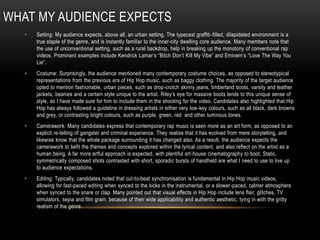 WHAT MY AUDIENCE EXPECTS
• Setting: My audience expects, above all, an urban setting. The typecast graffiti-filled, dilapidated environment is a
true staple of the genre, and is instantly familiar to the inner-city dwelling core audience. Many members note that
the use of unconventional setting, such as a rural backdrop, help in breaking up the monotony of conventional rap
videos. Prominent examples include Kendrick Lamar’s “Bitch Don’t Kill My Vibe” and Eminem’s “Love The Way You
Lie”.
• Costume: Surprisingly, the audience mentioned many contemporary costume choices, as opposed to stereotypical
representations from the previous era of Hip Hop music, such as baggy clothing. The majority of the target audience
opted to mention fashionable, urban pieces, such as drop-crotch skinny jeans, timberland boots, varsity and leather
jackets, beanies and a certain style unique to the artist. Riley’s eye for massive boots lends to this unique sense of
style, so I have made sure for him to include them in the shooting for the video. Candidates also highlighted that Hip
Hop has always followed a guideline in dressing artists in either very low-key colours, such as all black, dark browns
and grey, or contrasting bright colours, such as purple, green, red and other luminous tones.
• Camerawork: Many candidates express that contemporary rap music is seen more as an art form, as opposed to an
explicit re-telling of gangster and criminal experience. They realise that it has evolved from mere storytelling, and
likewise know that the whole package surrounding it has changed also. As a result, the audience expects the
camerawork to befit the themes and concepts explored within the lyrical content, and also reflect on the artist as a
human being. A far more artful approach is expected, with plentiful art-house cinematography to boot. Static,
symmetrically composed shots contrasted with short, sporadic bursts of handheld are what I need to use to live up
to audience expectations.
• Editing: Typically, candidates noted that cut-to-beat synchronisation is fundamental in Hip Hop music videos,
allowing for fast-paced editing when synced to the kicks in the instrumental, or a slower-paced, calmer atmosphere
when synced to the snare or clap. Many pointed out that visual effects in Hip Hop include lens flair, glitches, TV
simulators, sepia and film grain, because of their wide applicability and authentic aesthetic, tying in with the gritty
realism of the genre.
 