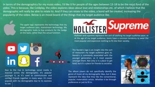 In terms of the demographics for my music video, I’d like it for people of the ages between 13-18 to be the most fond of the
video. This is because, like Coldplay, the video explores ideas about love and relationships etc. of which I believe that the
demographic will really be able to relate to. And if they can relate to the video, a bond will be created, increasing the
popularity of the video. Below is an mood board of the things that my target audience like.
Hollister and supreme represent the sort of clothing my target audience wear, as
at the age of my target audience, teens have a common tendency to wear the
most popular and expensive clothing to fit into their society.
The apple logo represents the technology that my
target audience uses, mainstream technology. My
demographic looks to buy products for the badge
on the back, rather than the actual function.
Due to the rise in technology social media is
massive across the demographic. It’s popular
amongst it, as it’s used to communicate and
connect friends together in many ways. It’s most
popular with my demographic due to its easiness
to use.
The Nando’s logo is an insight into the sort
of restaurant my target audience goes to.
Nando’s is commonly associated with the
younger generation, as it most popular
amongst them. Not only is it a place to get
food, but it’s a place for friends to socialise.
The album covers do not specifically identify the
genre of music all my demographic likes, but it does
represent the idea that they like the conventional,
popular, materialistic artists. Whether it be through
preference or just to fit in.
 