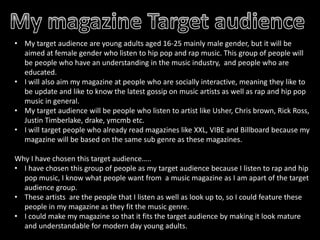 • My target audience are young adults aged 16-25 mainly male gender, but it will be
aimed at female gender who listen to hip pop and rap music. This group of people will
be people who have an understanding in the music industry, and people who are
educated.
• I will also aim my magazine at people who are socially interactive, meaning they like to
be update and like to know the latest gossip on music artists as well as rap and hip pop
music in general.
• My target audience will be people who listen to artist like Usher, Chris brown, Rick Ross,
Justin Timberlake, drake, ymcmb etc.
• I will target people who already read magazines like XXL, VIBE and Billboard because my
magazine will be based on the same sub genre as these magazines.
Why I have chosen this target audience…..
• I have chosen this group of people as my target audience because I listen to rap and hip
pop music, I know what people want from a music magazine as I am apart of the target
audience group.
• These artists are the people that I listen as well as look up to, so I could feature these
people in my magazine as they fit the music genre.
• I could make my magazine so that it fits the target audience by making it look mature
and understandable for modern day young adults.

 