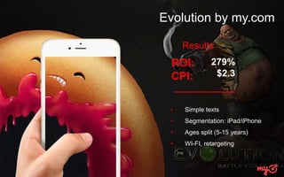 Evolution by my.com
• Simple texts
• Segmentation: iPad/iPhone
• Ages split (5-15 years)
• WI-FI, retargeting
ROI:
CPI:
279%
$2.3
Results
 