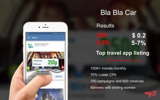 Bla Bla Car
• 100K+ installs monthly
• 70% Lower CPA
• 250 campaigns and 600 creatives
• Banners with smiling women
Results
CPI
CTR
$ 0.2
5-7%
Top travel app listing
 