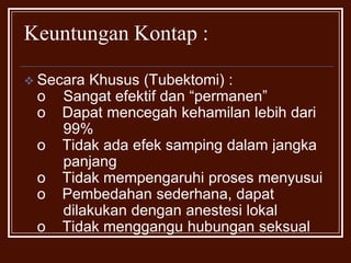 Keuntungan Kontap : Secara Khusus(Tubektomi) : o	 Sangat efektif dan “permanen”o Dapat mencegah kehamilan lebih dari 	 99%o Tidak ada efek samping dalam jangka 	 panjango Tidak mempengaruhi proses menyusuio Pembedahan sederhana, dapat 	 	 dilakukan dengan anestesi lokalo Tidak menggangu hubungan seksualKeuntungan Kontap : Secara Khusus(Vasektomi) : o	 Sangat efektif dan “permanen”o Dapat mencegah kehamilan lebih dari 	 99%o Tidak ada efek samping dalam jangka 	 panjango Tindakan bedah aman dan sederhanao Tidak menggangu hubungan seksualPenanganan Status Gizi Ibu : Maternal depletion syndrome : Status gizi ibu tidak terpenuhi setelah kehamilan dan persalinan, diikuti masa laktasi, tidak segera pulih dan ditambah lagi pemenuhan gizi yang kurang, jumlah paritas yang banyak, dengan jarak kehamilan yang pendek  drainage gizi. 