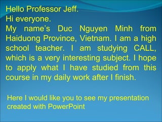 Hello Professor Jeff. Hi everyone. My name’s Duc Nguyen Minh from Haiduong Province, Vietnam. I am a high school teacher. I am studying CALL, which is a very interesting subject. I hope to apply what I have studied from this course in my daily work after I finish. Here I would like you to see my presentation created with PowerPoint 