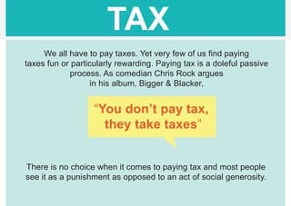 TAX
     We all have to pay taxes. Yet very few of us find paying
taxes fun or particularly rewarding. Paying tax is a doleful passive
            process. As comedian Chris Rock argues
                   in his album, Bigger & Blacker,


                   “You don’t pay tax,
                     they take taxes”


There is no choice when it comes to paying tax and most people
see it as a punishment as opposed to an act of social generosity.
 
