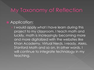  Application: 
› I would apply what I have learn during this 
project to my classroom. I teach math and 
luckily, math is increasingly becoming more 
and more digitalized with the websites like 
Khan Academy, Virtual Nerds, i-ready, Aleks, 
Stanford Math and so on. In other words, I 
will continue to integrate technology in my 
teaching. 
 