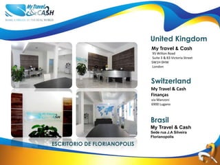 United Kingdom
                              My Travel & Cash
                              95 Wilton Road
                              Suite 3 & 83 Victoria Street
                              SW1H 0HW
                              London
                              United Kingdom


                              Switzerland
                              My Travel & Cash
                              Finanças
                              via Manzoni
                              6900 Lugano
                              Switzerland


                              Brasil
                              My Travel & Cash
                              Sede rua J.A Silveira
                              Florianopolis

ESCRITORIO DE FLORIANOPOLIS
 