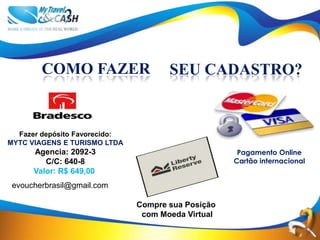 COMO FAZER                    SEU CADASTRO?


  Fazer depósito Favorecido:
MYTC VIAGENS E TURISMO LTDA
      Agencia: 2092-3                                Pagamento Online
         C/C: 640-8                                 Cartão internacional
      Valor: R$ 649,00
 evoucherbrasil@gmail.com

                               Compre sua Posição
                                com Moeda Virtual
 