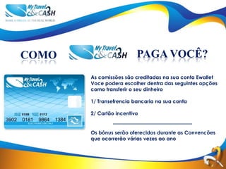 COMO                     PAGA VOCÊ?
       As comissões são creditadas na sua conta Ewallet
       Voce podera escolher dentra das seguintes opções
       como transferir o seu dinheiro

       1/ Transefrencia bancaria na sua conta

       2/ Cartão incentivo


       Os bônus serão oferecidos durante as Convencões
       que ocorrerão várias vezes ao ano
 