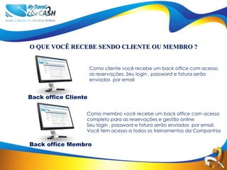 O QUE VOCÊ RECEBE SENDO CLIENTE OU MEMBRO ?


                      Como cliente você recebe um back office com acesso
                      as reservações. Seu login , password e fatura serão
                      enviados por email


Back office Cliente

                  Como membro você recebe um back office com acesso
                  completo para as reservações e gestão online
                  Seu login , password e fatura serão enviados por email.
                  Você tem acesso a todos os treinamentos da Companhia

Back office Membro
 
