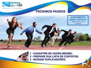 PRÓXIMOS PASSOS
                            INVESTIMENTO
                           ÚNICO R$ 649,00
                             4 dias /3 noites para
                                  2 pessoas




1 - CADASTRE-SE AGORA MESMO;
2 - PREPARE SUA LISTA DE CONTATOS;
3 - BUSQUE DUPLICADORES.
 