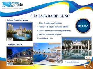 SUA ESTADA DE LUXO
Caésars Palace Las Vegas
                              4 dias /3 noites para 2 pessoas

                              Hotéis, 3 a 5 estrelas no mundo inteiro               R$ 645*
                              Café da manhã (incluído em alguns hotéis)

                              A estada não inclui transporte

                              Validade de 1 ano


 Méridien Cancùn




                                                                  * Taxas não incluídas
 