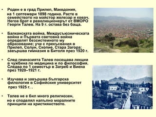 Роден е в град Прилеп, Македония,  на 1 септември 1898 година. Расте в семейството на майстор железар и ковач. Негов брат е революционерът от ВМОРО Георги Талев. На 9 г. остава без баща.  Балканската война, Междусъюзническата война и Първата световна война определят безсистемното му образование; учи с прекъсвания в Прилеп, Солун, Скопие, Стара Загора; завършва гимназия в Битоля през 1920 г. След гимназията Талев посещава лекции в чужбина по медицина и по философия. Следва по 1 семестър в Загреб и Виена през 1920–1921 г.  Изучава и завършва българска филология в Софийския университет  през 1925 г. . Талев не е бил много религиозен,  но е споделял напълно моралните принципи на християнството.  