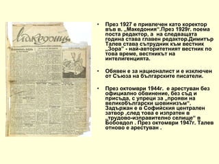 През 1927 е привлечен като коректор във в. „Македония“.През 1929г. поема поста редактор, а  на следващата година става главен редактор.Димитър Талев става сътрудник към вестник „Зора” - най-авторитетният вестник по това време, вестникът на интелигенцията. Обявен е за националист и е изключен от Съюза на българските писатели.  През октомври 1944г.  е арестуван без официално обвинение, без съд и присъда, с упреци за „прояви на великобългарски шовинизъм“. Задържан е в Софийския централен затвор ,след това е изпратен в „трудово-изправително селище“ в Бобовдол . През октомври 1947г. Талев отново е арестуван . 