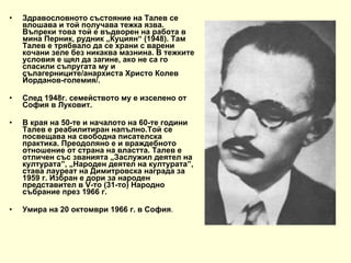 Здравословното състояние на Талев се влошава и той получава тежка язва. Въпреки това той е въдворен на работа в мина Перник, рудник „Куциян“ (1948). Там Талев е трябвало да се храни с варени кочани зеле без никаква мазнина. В тежките условия е щял да загине, ако не са го спасили съпругата му и сълагерниците/анархиста Христо Колев Йорданов-големия/.  След 1948г. семейството му е изселено от София в Луковит. В края на 50-те и началото на 60-те години Талев е реабилитиран напълно.Той се посвещава на свободна писателска практика. Преодоляно е и враждебното отношение от страна на властта. Талев е отличен със званията „Заслужил деятел на културата”, „Народен деятел на културата”, става лауреат на Димитровска награда за 1959 г. Избран е дори за народен представител в V-то (31-то) Народно събрание през 1966 г.  Умира на 20 октомври 1966 г. в София . 