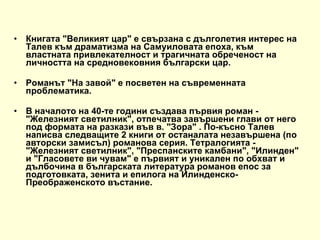 Книгата &quot;Великият цар&quot; е свързана с дълголетия интерес на Талев към драматизма на Самуиловата епоха, към властната привлекателност и трагичната обреченост на личността на средновековния български цар. Pоманът &quot;На завой&quot; e посветен на съвременната проблематика. В началото на 40-те години създава първия роман - &quot;Железният светилник&quot;, отпечатва завършени глави от него под формата на разкази във в. &quot;Зора&quot; . По-късно Талев написва следващите 2 книги от останалата незавършена (по авторски замисъл) романова серия. Тетралогията - &quot;Железният светилник&quot;, &quot;Преспанските камбани&quot;, &quot;Илинден&quot; и &quot;Гласовете ви чувам&quot; е първият и уникален по обхват и дълбочина в българската литература романов епос за подготовката, зенита и епилога на Илинденско-Преображенското въстание. 