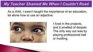 As a child, I wasn’t taught the importance of an education,
let alone how to use an adjective.
I lived in the projects,
and it smelled of despair.
The only way out was by
playing professional ball
or hustling.
 